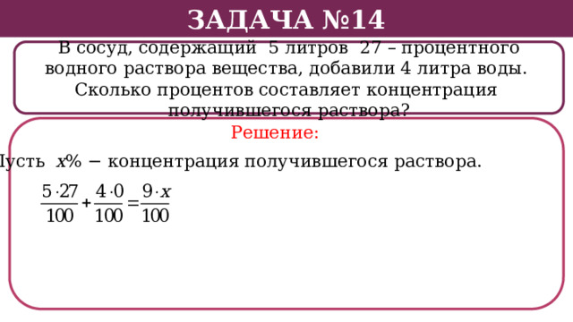 Задача №14 В сосуд, содержащий 5 литров 27 – процентного водного раствора вещества, добавили 4 литра воды. Сколько процентов составляет концентрация получившегося раствора? Решение: Пусть х % − концентрация получившегося раствора.  
