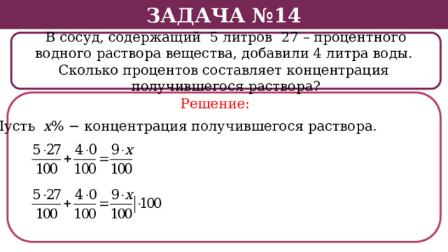 Задача №14 В сосуд, содержащий 5 литров 27 – процентного водного раствора вещества, добавили 4 литра воды. Сколько процентов составляет концентрация получившегося раствора? Решение: Пусть х % − концентрация получившегося раствора.  