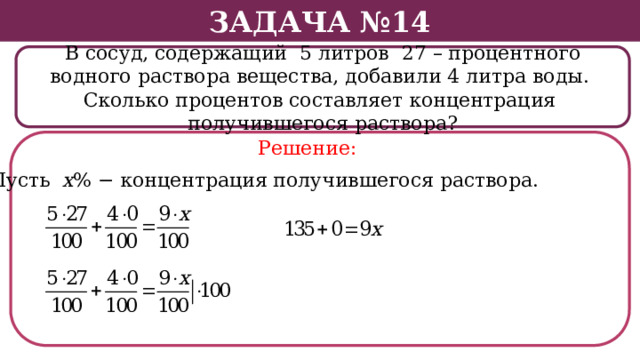 Задача №14 В сосуд, содержащий 5 литров 27 – процентного водного раствора вещества, добавили 4 литра воды. Сколько процентов составляет концентрация получившегося раствора? Решение: Пусть х % − концентрация получившегося раствора.  