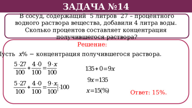 Задача №14 В сосуд, содержащий 5 литров 27 – процентного водного раствора вещества, добавили 4 литра воды. Сколько процентов составляет концентрация получившегося раствора? Решение: Пусть х % − концентрация получившегося раствора. Ответ: 15%.  
