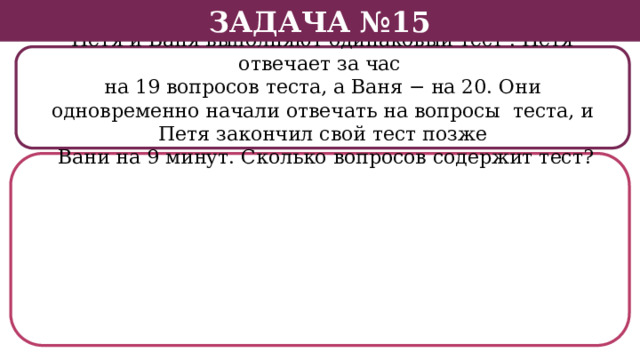 Задача №15 Петя и Ваня выполняют одинаковый тест . Петя отвечает за час на 19 вопросов теста, а Ваня − на 20. Они одновременно начали отвечать на вопросы теста, и Петя закончил свой тест позже  Вани на 9 минут. Сколько вопросов содержит тест?  