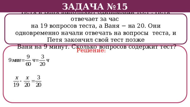 Задача №15 Петя и Ваня выполняют одинаковый тест . Петя отвечает за час на 19 вопросов теста, а Ваня − на 20. Они одновременно начали отвечать на вопросы теста, и Петя закончил свой тест позже  Вани на 9 минут. Сколько вопросов содержит тест? Решение:  