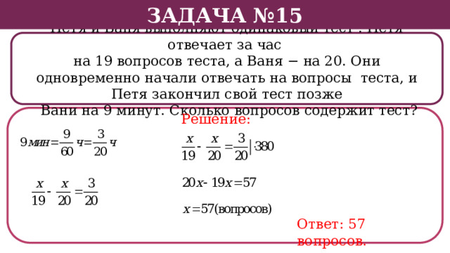 Задача №15 Петя и Ваня выполняют одинаковый тест . Петя отвечает за час на 19 вопросов теста, а Ваня − на 20. Они одновременно начали отвечать на вопросы теста, и Петя закончил свой тест позже  Вани на 9 минут. Сколько вопросов содержит тест? Решение: Ответ: 57 вопросов.  