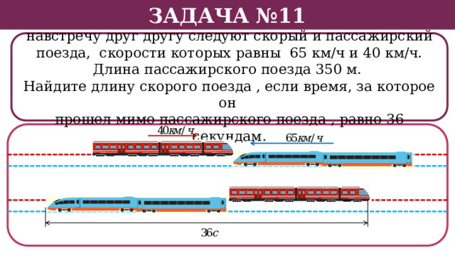 Задача №11 По двум параллельным железнодорожным путям навстречу друг другу следуют скорый и пассажирский поезда, скорости которых равны 65 км/ч и 40 км/ч. Длина пассажирского поезда 350 м. Найдите длину скорого поезда , если время, за которое он прошел мимо пассажирского поезда , равно 36 секундам.  