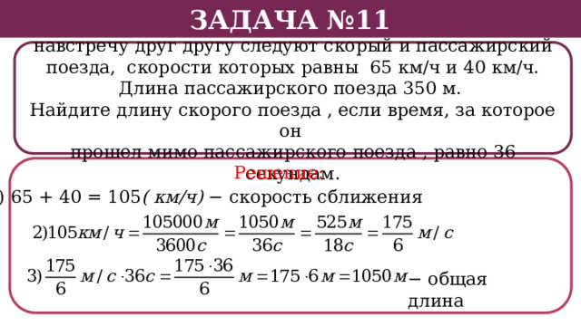 Задача №11 По двум параллельным железнодорожным путям навстречу друг другу следуют скорый и пассажирский поезда, скорости которых равны 65 км/ч и 40 км/ч. Длина пассажирского поезда 350 м. Найдите длину скорого поезда , если время, за которое он прошел мимо пассажирского поезда , равно 36 секундам. Решение: 1) 65 + 40 = 105 ( км/ч) − скорость сближения − общая длина  