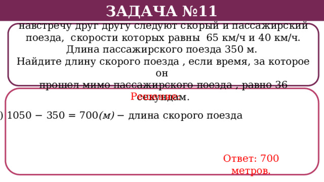 Задача №11 По двум параллельным железнодорожным путям навстречу друг другу следуют скорый и пассажирский поезда, скорости которых равны 65 км/ч и 40 км/ч. Длина пассажирского поезда 350 м. Найдите длину скорого поезда , если время, за которое он прошел мимо пассажирского поезда , равно 36 секундам. Решение: 4) 1050 − 350 = 700 (м) − длина скорого поезда Ответ: 700 метров.  