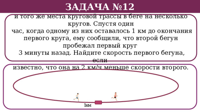 Задача №12 Два бегуна стартовали в одном направлении из одного и того же места круговой трассы в беге на несколько кругов. Спустя один  час, когда одному из них оставалось 1 км до окончания первого круга, ему сообщили, что второй бегун пробежал первый круг  3 минуты назад. Найдите скорость первого бегуна, если известно, что она на 2 км/ч меньше скорости второго.  