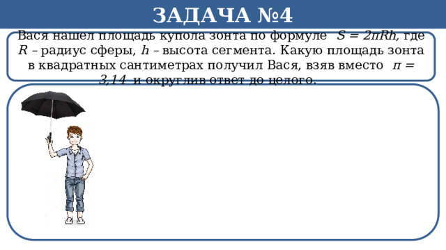 Задача №4 Вася нашел площадь купола зонта по формуле S = 2πRh, где R – радиус сферы, h – высота сегмента. Какую площадь зонта в квадратных сантиметрах получил Вася, взяв вместо π = 3,14 и округлив ответ до целого.   h  