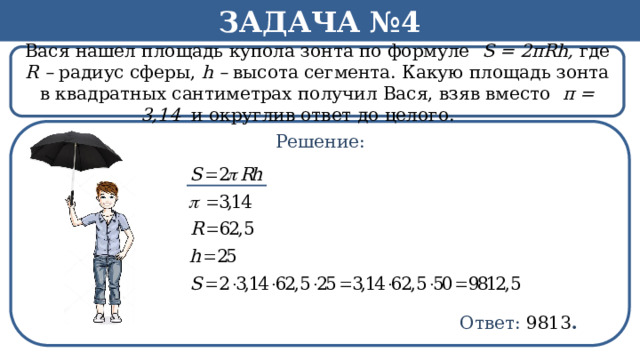 Задача №4 Вася нашел площадь купола зонта по формуле S = 2πRh, где R – радиус сферы, h – высота сегмента. Какую площадь зонта в квадратных сантиметрах получил Вася, взяв вместо π = 3,14 и округлив ответ до целого.   Решение: h Ответ: 9813 .  