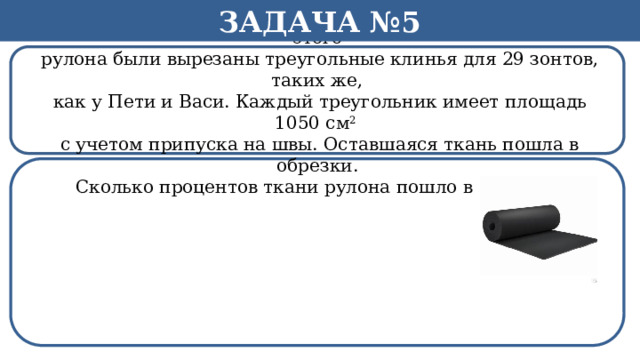 Задача №5 Рулон ткани имеет длину 35м и ширину 80 см. На фабрике из этого  рулона были вырезаны треугольные клинья для 29 зонтов, таких же,  как у Пети и Васи. Каждый треугольник имеет площадь 1050 см 2  с учетом припуска на швы. Оставшаяся ткань пошла в обрезки.  Сколько процентов ткани рулона пошло в обрезки? h  