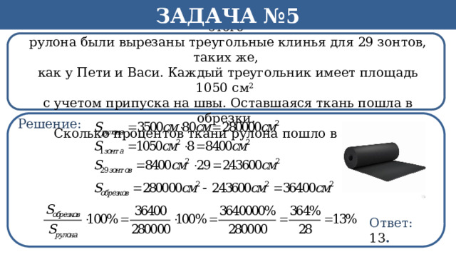 Задача №5 Рулон ткани имеет длину 35м и ширину 80 см. На фабрике из этого  рулона были вырезаны треугольные клинья для 29 зонтов, таких же,  как у Пети и Васи. Каждый треугольник имеет площадь 1050 см 2  с учетом припуска на швы. Оставшаяся ткань пошла в обрезки.  Сколько процентов ткани рулона пошло в обрезки? Решение: h Ответ: 13 .  