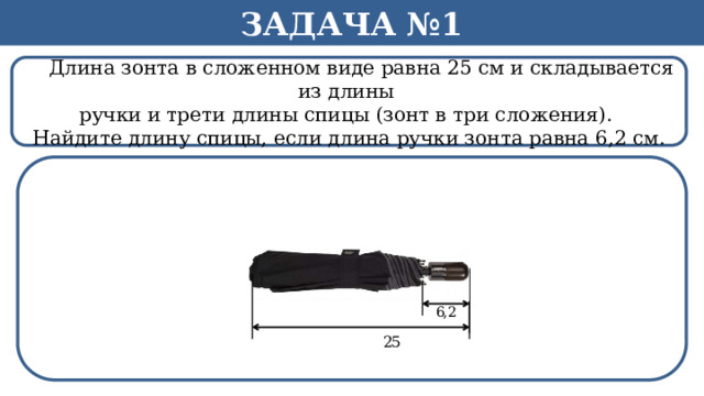 Задача №1  Длина зонта в сложенном виде равна 25 см и складывается из длины ручки и трети длины спицы (зонт в три сложения). Найдите длину спицы, если длина ручки зонта равна 6,2 см.  