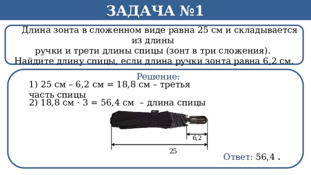 Задача №1  Длина зонта в сложенном виде равна 25 см и складывается из длины ручки и трети длины спицы (зонт в три сложения). Найдите длину спицы, если длина ручки зонта равна 6,2 см. Решение: 1) 25 см – 6,2 см = 18,8 см – третья часть спицы 2) 18,8 см · 3 = 56,4 см – длина спицы Ответ: 56,4  .  