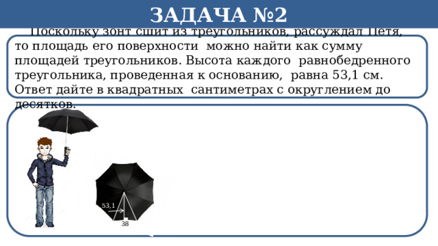 Задача №2  Поскольку зонт сшит из треугольников, рассуждал Петя, то площадь его поверхности можно найти как сумму площадей треугольников. Высота каждого равнобедренного треугольника, проведенная к основанию, равна 53,1 см. Ответ дайте в квадратных сантиметрах с округлением до десятков.  53,1 38  