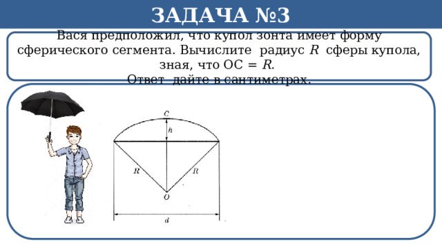 Задача №3 Вася предположил, что купол зонта имеет форму сферического сегмента. Вычислите радиус R сферы купола, зная, что ОС = R. Ответ дайте в сантиметрах. h  