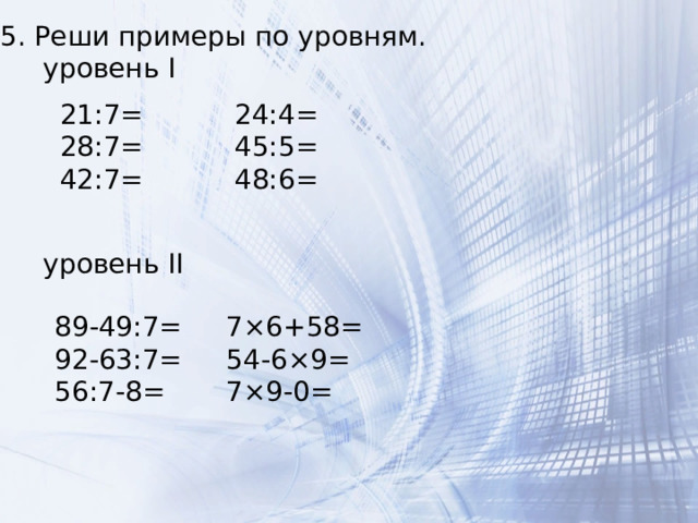 5. Реши примеры по уровням.  уровень I  уровень II 21:7= 28:7= 42:7= 24:4= 45:5= 48:6= 89-49:7= 7×6+58= 92-63:7= 54-6×9= 56:7-8= 7×9-0= 