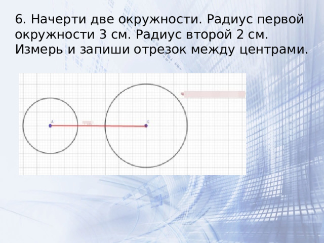 6. Начерти две окружности. Радиус первой окружности 3 см. Радиус второй 2 см. Измерь и запиши отрезок между центрами. 