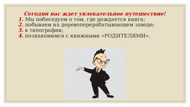 Сегодня нас ждет увлекательное путешествие!  1. Мы побеседуем о том, где рождается книга;  2.  побываем на деревоперерабатывающем заводе;  3. в типографии;  4. познакомимся с книжными «РОДИТЕЛЯМИ».   