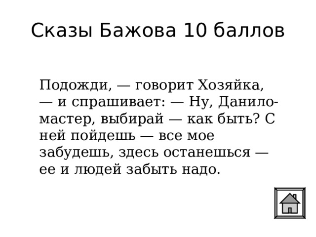 Сказы Бажова 10 баллов Подожди, — говорит Хозяйка, — и спрашивает: — Ну, Данило-мастер, выбирай — как быть? С ней пойдешь — все мое забудешь, здесь останешься — ее и людей забыть надо. 