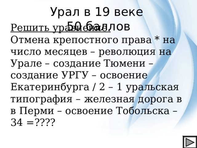 Урал в 19 веке  50 баллов Решить уравнение. Отмена крепостного права * на число месяцев – революция на Урале – создание Тюмени – создание УРГУ – освоение Екатеринбурга / 2 – 1 уральская типография – железная дорога в в Перми – освоение Тобольска – 34 =???? 