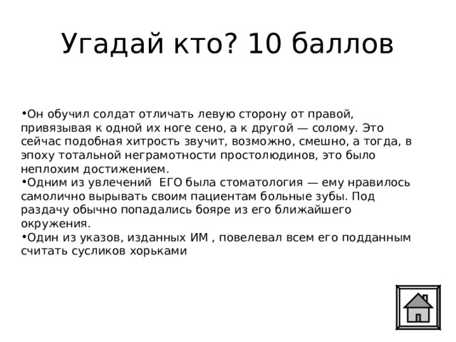 Угадай кто? 10 баллов Он обучил солдат отличать левую сторону от правой, привязывая к одной их ноге сено, а к другой — солому. Это сейчас подобная хитрость звучит, возможно, смешно, а тогда, в эпоху тотальной неграмотности простолюдинов, это было неплохим достижением. Одним из увлечений ЕГО была стоматология — ему нравилось самолично вырывать своим пациентам больные зубы. Под раздачу обычно попадались бояре из его ближайшего окружения. Один из указов, изданных ИМ , повелевал всем его подданным считать сусликов хорьками 