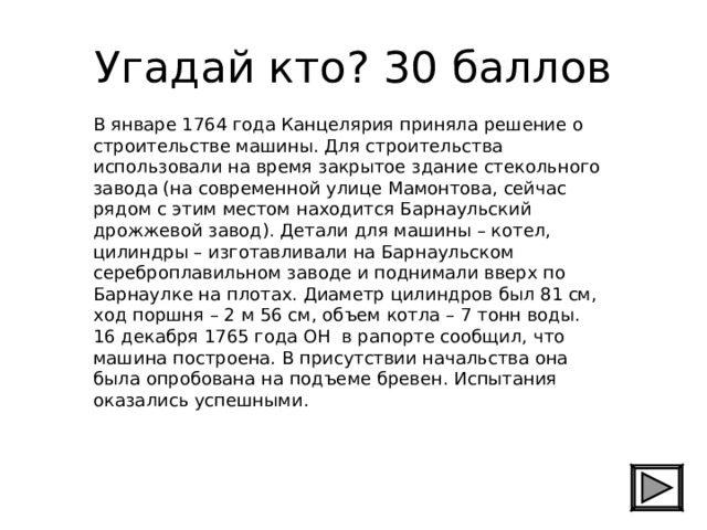 Угадай кто? 30 баллов В январе 1764 года Канцелярия приняла решение о строительстве машины. Для строительства использовали на время закрытое здание стекольного завода (на современной улице Мамонтова, сейчас рядом с этим местом находится Барнаульский дрожжевой завод). Детали для машины – котел, цилиндры – изготавливали на Барнаульском сереброплавильном заводе и поднимали вверх по Барнаулке на плотах. Диаметр цилиндров был 81 см, ход поршня – 2 м 56 см, объем котла – 7 тонн воды. 16 декабря 1765 года ОН в рапорте сообщил, что машина построена. В присутствии начальства она была опробована на подъеме бревен. Испытания оказались успешными. 