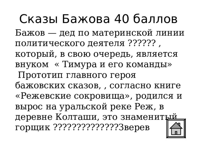 Сказы Бажова 40 баллов Бажов — дед по материнской линии политического деятеля ?????? , который, в свою очередь, является внуком « Тимура и его команды»  Прототип главного героя бажовских сказов, , согласно книге «Режевские сокровища», родился и вырос на уральской реке Реж, в деревне Колташи, это знаменитый горщик ??????????????Зверев 