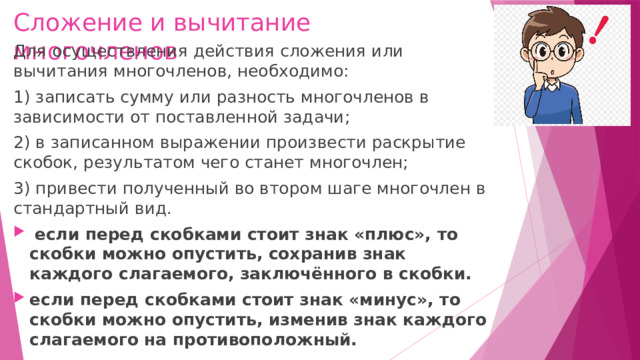 Сложение и вычитание многочленов Для осуществления действия сложения или вычитания многочленов, необходимо: 1) записать сумму или разность многочленов в зависимости от поставленной задачи; 2) в записанном выражении произвести раскрытие скобок, результатом чего станет многочлен; 3) привести полученный во втором шаге многочлен в стандартный вид.   если перед скобками стоит знак «плюс», то скобки можно опустить, сохранив знак каждого слагаемого, заключённого в скобки. если перед скобками стоит знак «минус», то скобки можно опустить, изменив знак каждого слагаемого на противоположный.  