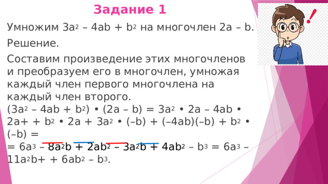 Задание 1   Умножим 3а 2  – 4аb + b 2  на многочлен 2а – b. Решение. Составим произведение этих многочленов и преобразуем его в многочлен, умножая каждый член первого многочлена на каждый член второго.  (3а 2  – 4аb + b 2 ) • (2а – b) = 3а 2  • 2а – 4аb • 2а+ + b 2  • 2а + 3а 2  • (–b) + (–4аb)(–b) + b 2  • (–b) =  = 6а 3  – 8а 2 b + 2аb 2  – 3а 2 b + 4ab 2   – b 3  = 6а 3  – 11а 2 b+ + 6ab 2  – b 3 . 