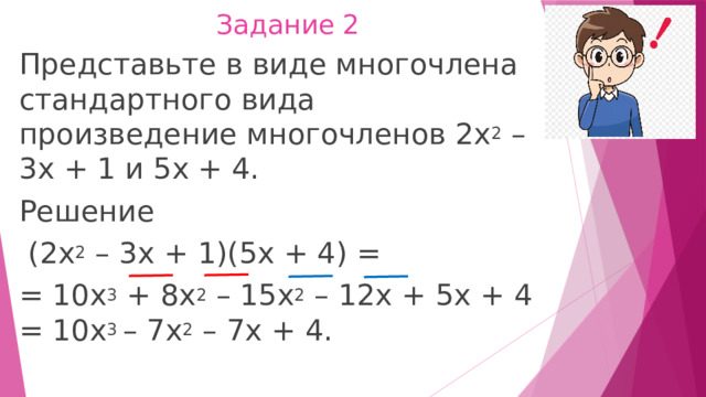 Задание 2 Представьте в виде многочлена стандартного вида произведение многочленов 2x 2  – 3х + 1 и 5x + 4. Решение   (2х 2  – 3х + 1)(5х + 4) = = 10х 3  + 8х 2  – 15х 2  – 12х + 5х + 4 = 10х 3  – 7х 2  – 7х + 4. 