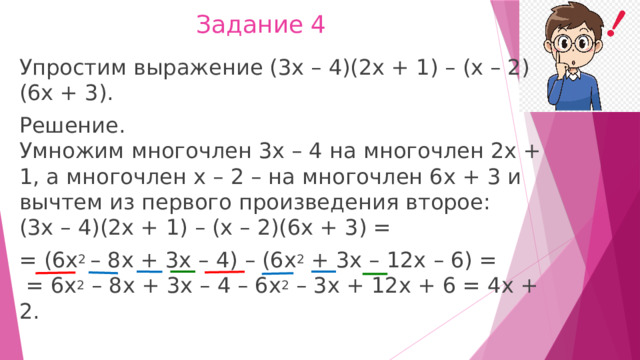 Задание 4 Упростим выражение (3х – 4)(2х + 1) – (х – 2)(6х + 3). Решение.  Умножим многочлен 3х – 4 на многочлен 2х + 1, а многочлен х – 2 – на многочлен 6х + 3 и вычтем из первого произведения второе:  (3х – 4)(2х + 1) – (х – 2)(6х + 3) = = (6х 2  – 8х + 3х – 4) – (6х 2  + 3х – 12х – 6) =   = 6х 2  – 8х + 3х – 4 – 6х 2  – 3х + 12х + 6 = 4х + 2. 