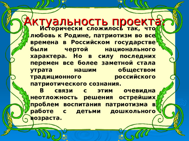   Исторически сложилось так, что любовь к Родине, патриотизм во все времена в Российском государстве были чертой национального характера. Но в силу последних перемен все более заметной стала утрата нашим обществом традиционного российского патриотического сознания. В связи с этим очевидна неотложность решения острейших проблем воспитания патриотизма в работе с детьми дошкольного возраста. Актуальность проекта: 