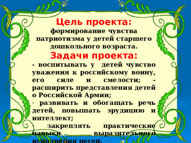 Цель проекта: формирование чувства патриотизма у детей старшего дошкольного возраста. Задачи проекта: - воспитывать у детей чувство уважения к российскому воину, его силе и смелости; - расширить представления детей о Российской Армии;  развивать и обогащать речь детей, повышать эрудицию и интеллект;  закреплять практические навыки выразительного исполнения песен.  