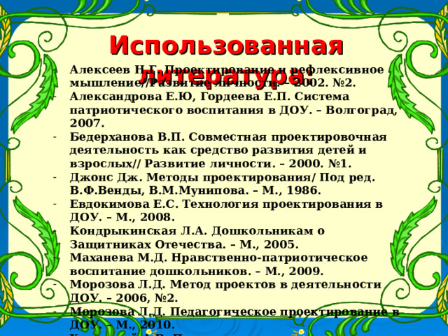 Использованная литература : Алексеев Н.Г. Проектирование и рефлексивное мышление//Развитие личности. – 2002. №2. Александрова Е.Ю, Гордеева Е.П. Система патриотического воспитания в ДОУ. – Волгоград, 2007. Бедерханова В.П. Совместная проектировочная деятельность как средство развития детей и взрослых// Развитие личности. – 2000. №1. Джонс Дж. Методы проектирования/ Под ред. В.Ф.Венды, В.М.Мунипова. – М., 1986. Евдокимова Е.С. Технология проектирования в ДОУ. – М., 2008. Кондрыкинская Л.А. Дошкольникам о Защитниках Отечества. – М., 2005. Маханева М.Д. Нравственно-патриотическое воспитание дошкольников. – М., 2009. Морозова Л.Д. Метод проектов в деятельности ДОУ. – 2006, №2. Морозова Л.Д. Педагогическое проектирование в ДОУ. – М., 2010. Хуторской А.В. Педагогическая инноватика: методология, теория, практика. – М., 2005.    