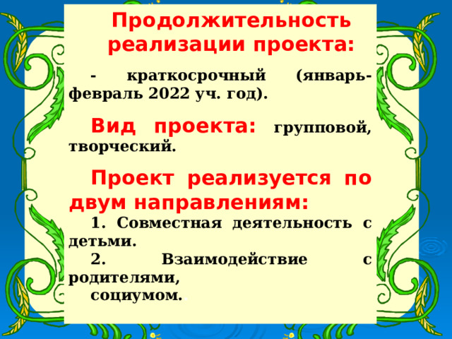 Продолжительность реализации проекта: - краткосрочный (январь-февраль 2022 уч. год).  Вид проекта:  групповой, творческий.  Проект реализуется по двум направлениям: 1. Совместная деятельность с детьми. 2. Взаимодействие с родителями, социумом. .  