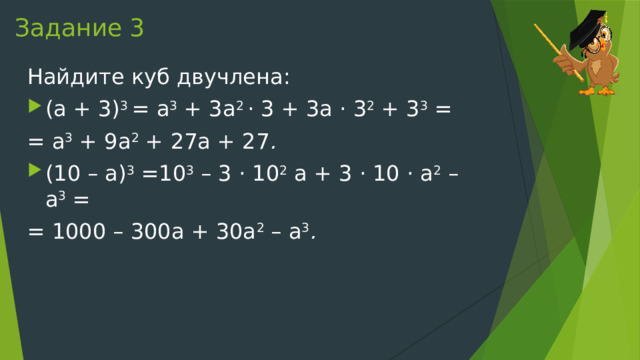 Задание 3 Найдите куб двучлена: (a + 3) 3  = a 3  + 3a 2  · 3 + 3a · 3 2  + 3 3  = = a 3  + 9a 2  + 27a + 27 . (10 – a) 3  =10 3  – 3 · 10 2  a + 3 · 10 · a 2  – a 3  = = 1000 – 300a + 30a 2  – a 3 . 