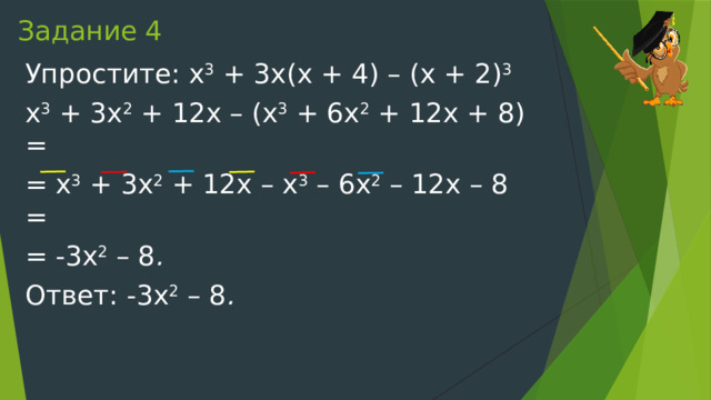 Задание 4 Упростите: x 3  + 3x(x + 4) – (x + 2) 3 x 3  + 3x 2  + 12x – (x 3  + 6x 2  + 12x + 8) = = x 3  + 3x 2  + 12x – x 3  – 6x 2  – 12x – 8 = = -3x 2  – 8 . Ответ:   -3x 2  – 8 . 