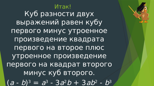 Итак! Куб разности двух выражений равен кубу первого минус утроенное произведение квадрата первого на второе плюс утроенное произведение первого на квадрат второго минус куб второго. ( a - b ) 3 = a 3 - 3 a 2 b + 3 ab 2 - b 3 