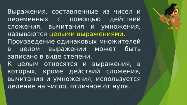 Выражения, составленные из чисел и переменных с помощью действий сложения, вычитания и умножения, называются целыми выражениями. Произведение одинаковых множителей в целом выражении может быть записано в виде степени. К целым относятся и выражения, в которых, кроме действий сложения, вычитания и умножения, используется деление на число, отличное от нуля. 