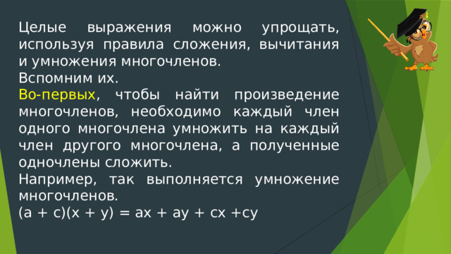 Целые выражения можно упрощать, используя правила сложения, вычитания и умножения многочленов. Вспомним их. Во-первых , чтобы найти произведение многочленов, необходимо каждый член одного многочлена умножить на каждый член другого многочлена, а полученные одночлены сложить. Например, так выполняется умножение многочленов. (а + с)(х + у) = ах + ау + сх +су 