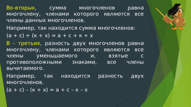 Во-вторых , сумма многочленов равна многочлену, членами которого являются все члены данных многочленов. Например, так находится сумма многочленов: (а + с) + (к + х) = а + с + к + х В - третьих , разность двух многочленов равна многочлену, членами которого являются все члены уменьшаемого и, взятые с противоположными знаками, все члены вычитаемого. Например, так находится разность двух многочленов. (а + с) – (к + х) = а + с – к – х 