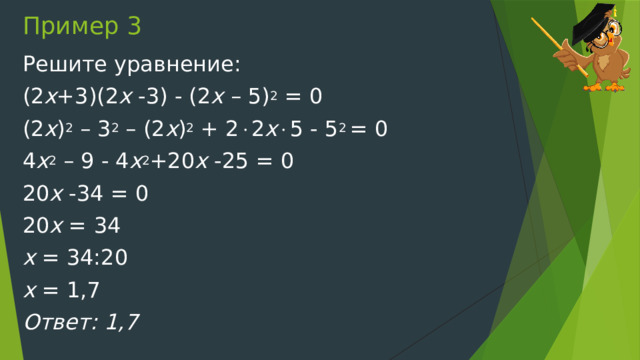 Пример 3 Решите уравнение: (2 х +3)(2 х -3) - (2 х – 5) 2 = 0 (2 х ) 2 – 3 2 – (2 х ) 2 + 2  2 х  5 - 5 2 = 0 4 х 2 – 9 - 4 х 2 +20 х -25 = 0 20 х -34 = 0 20 х = 34 х = 34:20 х = 1,7 Ответ: 1,7 