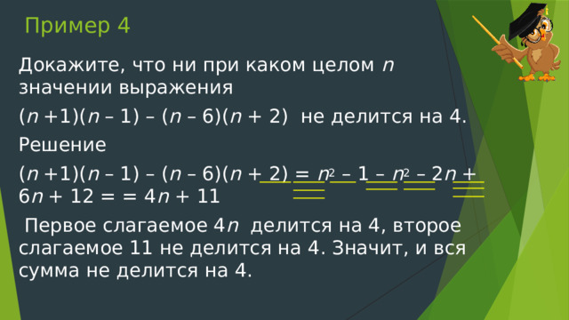 Пример 4 Докажите, что ни при каком целом n значении выражения ( n +1)( n – 1) – ( n – 6)( n + 2) не делится на 4. Решение ( n +1)( n – 1) – ( n – 6)( n + 2) = n 2 – 1 – n 2 – 2 n + 6 n + 12 = = 4 n + 11  Первое слагаемое 4 n делится на 4, второе слагаемое 11 не делится на 4. Значит, и вся сумма не делится на 4. 