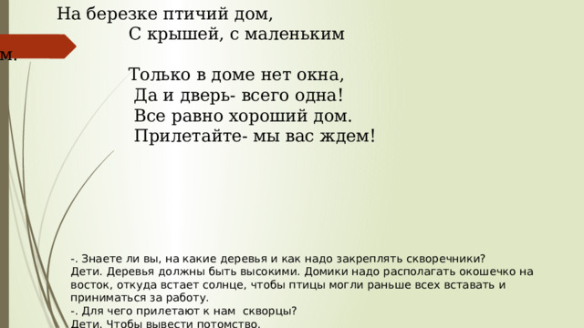     На березке птичий дом,                                       С крышей, с маленьким крыльцом.                                       Только в доме нет окна,                                         Да и дверь- всего одна!                                         Все равно хороший дом.                                         Прилетайте- мы вас ждем! -. Знаете ли вы, на какие деревья и как надо закреплять скворечники? Дети. Деревья должны быть высокими. Домики надо располагать окошечко на восток, откуда встает солнце, чтобы птицы могли раньше всех вставать и приниматься за работу. -. Для чего прилетают к нам  скворцы? Дети. Чтобы вывести потомство. 