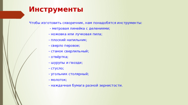 Инструменты Чтобы изготовить скворечник, нам понадобятся инструменты:  - метровая линейка с делениями;  - ножовка или лучковая пила;  - плоский напильник;  - сверло перовое;  - станок сверлильный;  - отвёртка;  - шурупы и гвозди;  - стусло;  - угольник столярный;  - молоток;  - наждачная бумага разной зернистости. 
