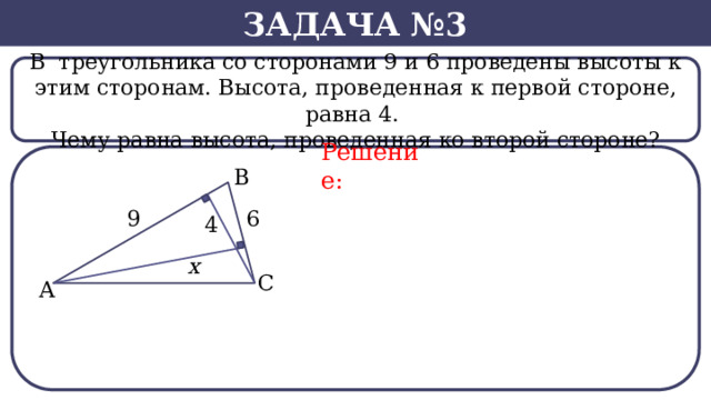 Задача №3 В  треугольника со сторонами 9 и 6 проведены высоты к этим сторонам. Высота, проведенная к первой стороне, равна 4. Чему равна высота, проведенная ко второй стороне? Решение:  