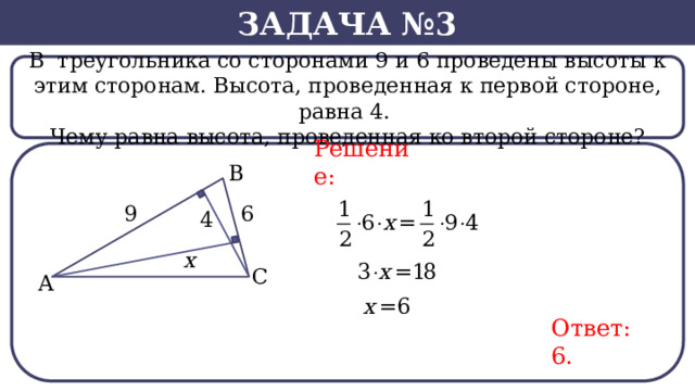 Задача №3 В  треугольника со сторонами 9 и 6 проведены высоты к этим сторонам. Высота, проведенная к первой стороне, равна 4. Чему равна высота, проведенная ко второй стороне? Решение: Ответ: 6.  