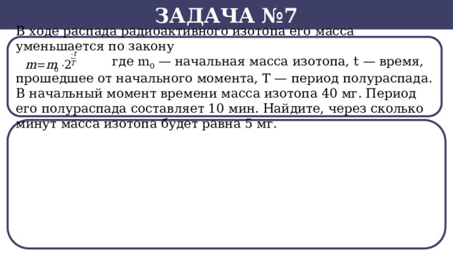 Задача №7 В ходе распада радиоактивного изотопа его масса уменьшается по закону  где m 0  — начальная масса изотопа, t — время, прошедшее от начального момента, T — период полураспада. В начальный момент времени масса изотопа 40 мг. Период его полураспада составляет 10 мин. Найдите, через сколько минут масса изотопа будет равна 5 мг.  