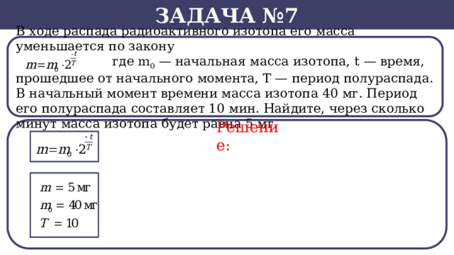 Задача №7 В ходе распада радиоактивного изотопа его масса уменьшается по закону  где m 0  — начальная масса изотопа, t — время, прошедшее от начального момента, T — период полураспада. В начальный момент времени масса изотопа 40 мг. Период его полураспада составляет 10 мин. Найдите, через сколько минут масса изотопа будет равна 5 мг. Решение:  