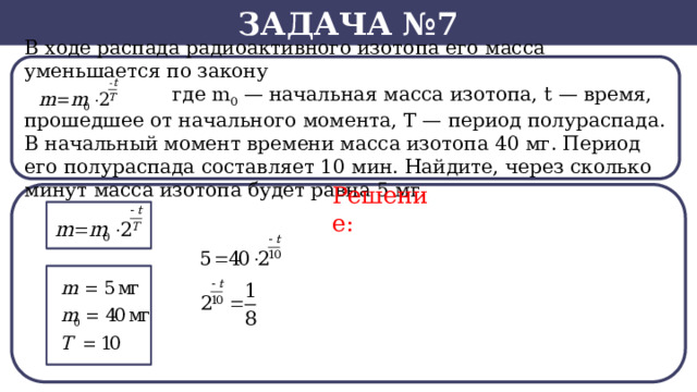 Задача №7 В ходе распада радиоактивного изотопа его масса уменьшается по закону  где m 0  — начальная масса изотопа, t — время, прошедшее от начального момента, T — период полураспада. В начальный момент времени масса изотопа 40 мг. Период его полураспада составляет 10 мин. Найдите, через сколько минут масса изотопа будет равна 5 мг. Решение:  